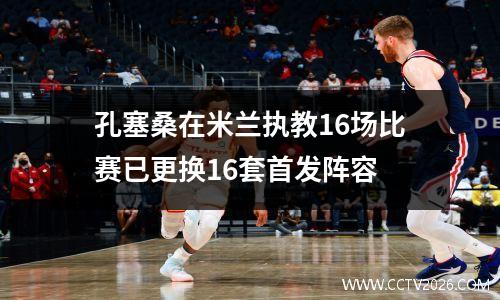 孔塞桑在米兰执教16场比赛已更换16套首发阵容