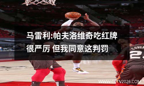 马雷利:帕夫洛维奇吃红牌很严厉 但我同意这判罚