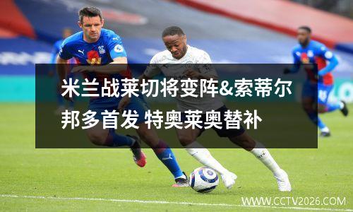 米兰战莱切将变阵&索蒂尔邦多首发 特奥莱奥替补