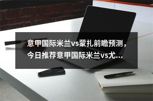 意甲国际米兰vs蒙扎前瞻预测，今日推荐意甲国际米兰vs尤文图斯