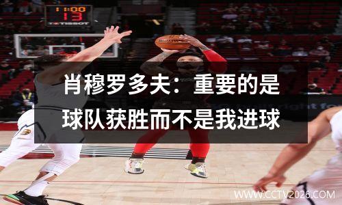 肖穆罗多夫：重要的是球队获胜而不是我进球