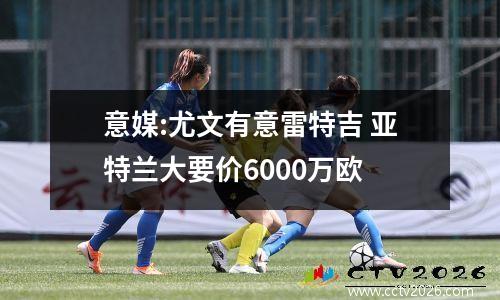 意媒:尤文有意雷特吉 亚特兰大要价6000万欧