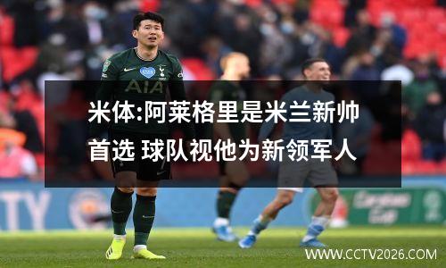 米体:阿莱格里是米兰新帅首选 球队视他为新领军人