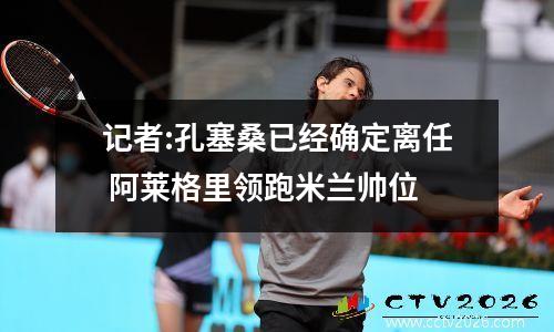 记者:孔塞桑已经确定离任 阿莱格里领跑米兰帅位