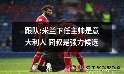 跟队:米兰下任主帅是意大利人 囧叔是强力候选