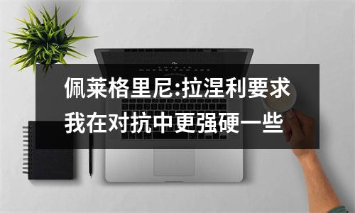 佩莱格里尼:拉涅利要求我在对抗中更强硬一些