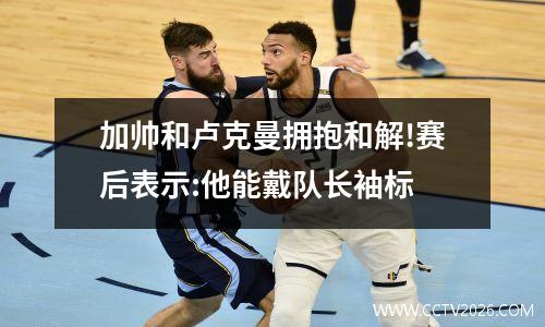 加帅和卢克曼拥抱和解!赛后表示:他能戴队长袖标