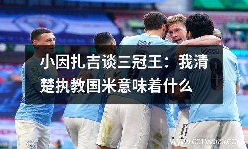 小因扎吉谈三冠王：我清楚执教国米意味着什么