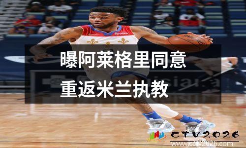 曝阿莱格里同意重返米兰执教