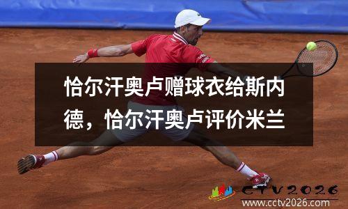 恰尔汗奥卢赠球衣给斯内德，恰尔汗奥卢评价米兰