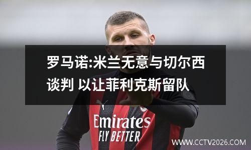 罗马诺:米兰无意与切尔西谈判 以让菲利克斯留队