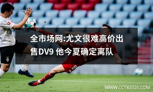 全市场网:尤文很难高价出售DV9 他今夏确定离队