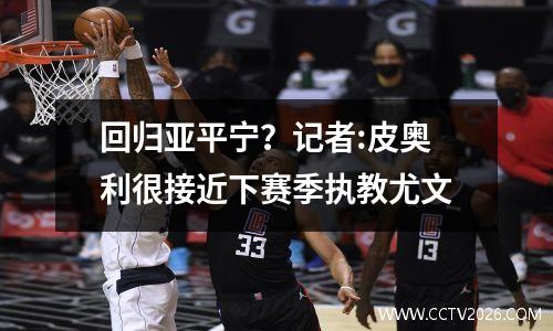 回归亚平宁？记者:皮奥利很接近下赛季执教尤文