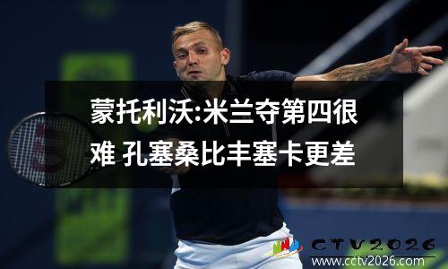 蒙托利沃:米兰夺第四很难 孔塞桑比丰塞卡更差