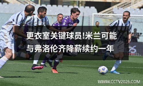 更衣室关键球员!米兰可能与弗洛伦齐降薪续约一年