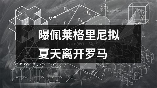曝佩莱格里尼拟夏天离开罗马