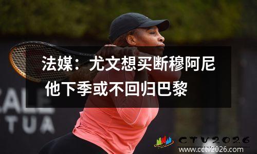 法媒：尤文想买断穆阿尼 他下季或不回归巴黎