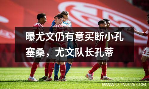 曝尤文仍有意买断小孔塞桑，尤文队长孔蒂