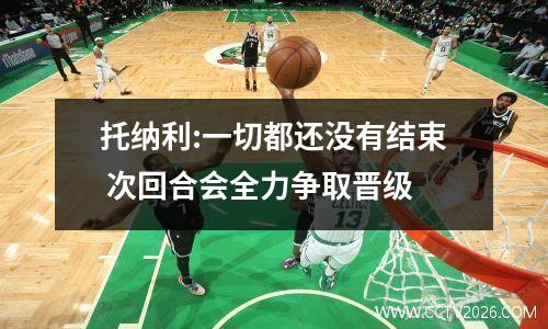 托纳利:一切都还没有结束 次回合会全力争取晋级