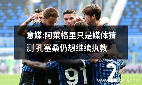 意媒:阿莱格里只是媒体猜测 孔塞桑仍想继续执教