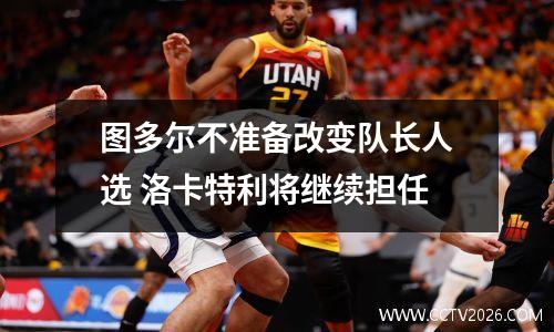 图多尔不准备改变队长人选 洛卡特利将继续担任