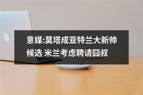 意媒:莫塔成亚特兰大新帅候选 米兰考虑聘请囧叔