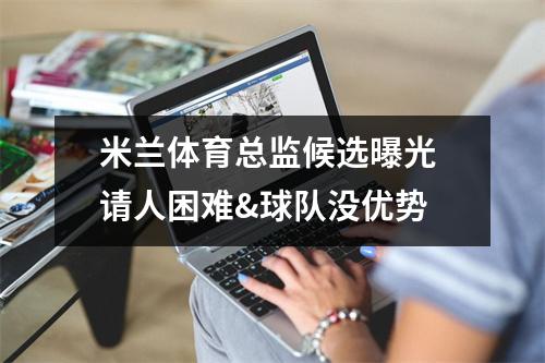 米兰体育总监候选曝光 请人困难&球队没优势