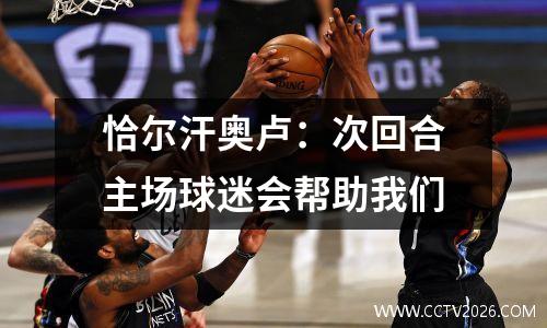恰尔汗奥卢：次回合主场球迷会帮助我们