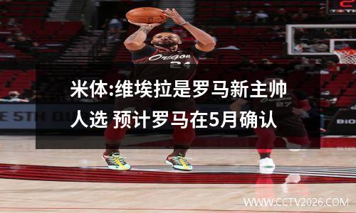 米体:维埃拉是罗马新主帅人选 预计罗马在5月确认