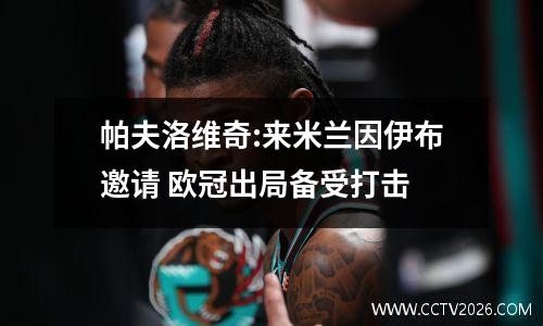 帕夫洛维奇:来米兰因伊布邀请 欧冠出局备受打击