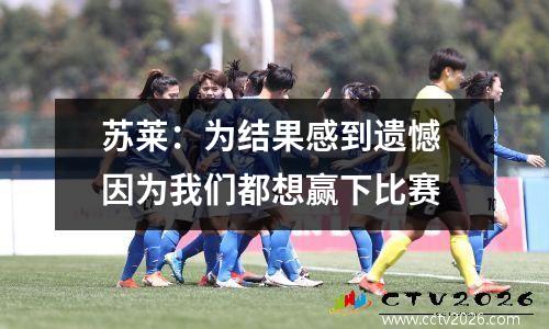 苏莱：为结果感到遗憾 因为我们都想赢下比赛