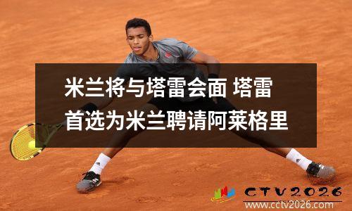 米兰将与塔雷会面 塔雷首选为米兰聘请阿莱格里