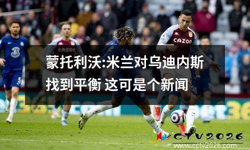 蒙托利沃:米兰对乌迪内斯找到平衡 这可是个新闻