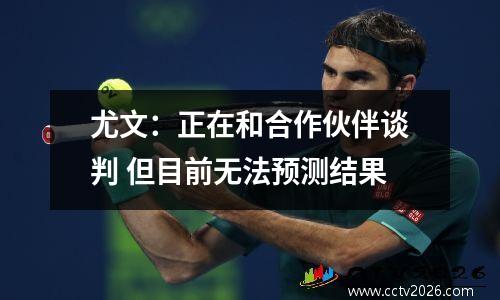 尤文：正在和合作伙伴谈判 但目前无法预测结果