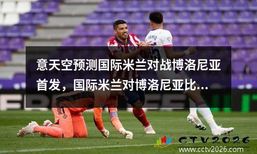 意天空预测国际米兰对战博洛尼亚首发，国际米兰对博洛尼亚比分预测