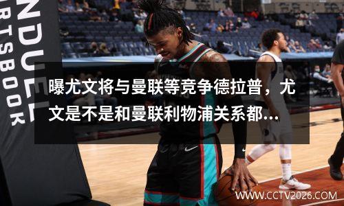 曝尤文将与曼联等竞争德拉普，尤文是不是和曼联利物浦关系都不错