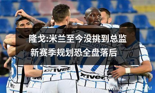 隆戈:米兰至今没挑到总监 新赛季规划恐全盘落后
