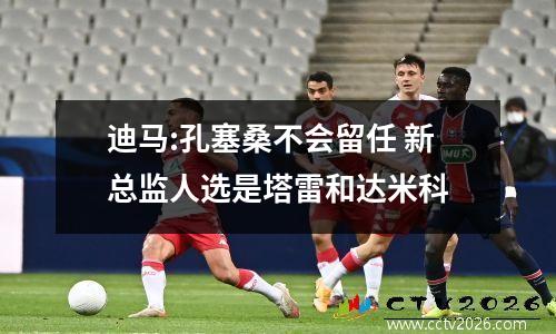 迪马:孔塞桑不会留任 新总监人选是塔雷和达米科