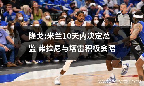 隆戈:米兰10天内决定总监 弗拉尼与塔雷积极会晤
