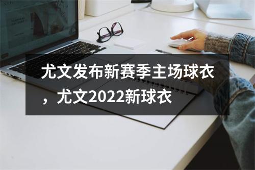尤文发布新赛季主场球衣，尤文2022新球衣