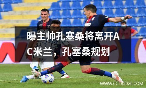 曝主帅孔塞桑将离开AC米兰，孔塞桑规划