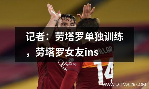 记者：劳塔罗单独训练，劳塔罗女友ins