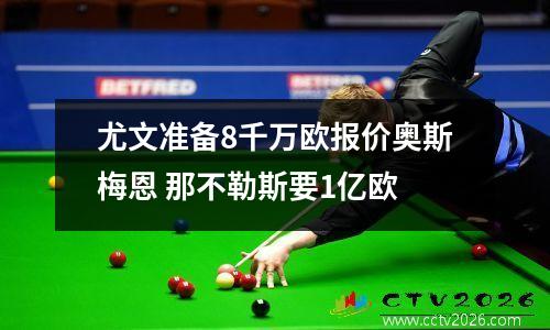 尤文准备8千万欧报价奥斯梅恩 那不勒斯要1亿欧