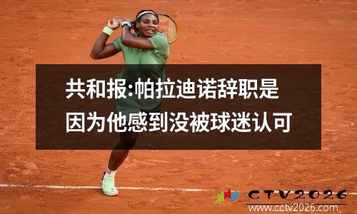 共和报:帕拉迪诺辞职是因为他感到没被球迷认可