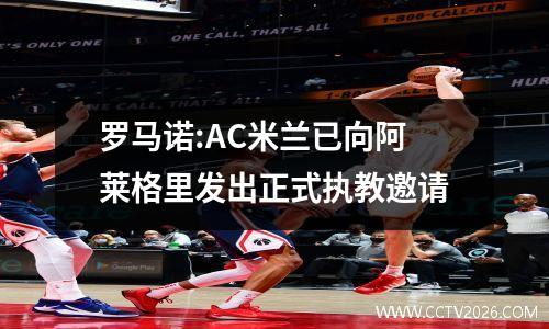 罗马诺:AC米兰已向阿莱格里发出正式执教邀请