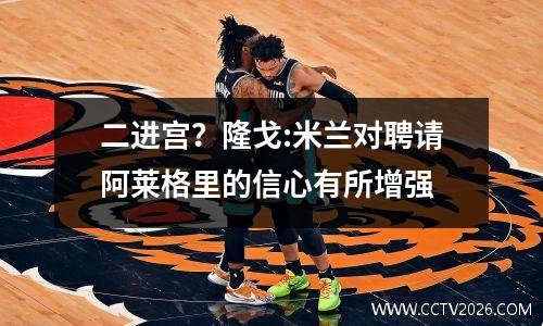 二进宫？隆戈:米兰对聘请阿莱格里的信心有所增强