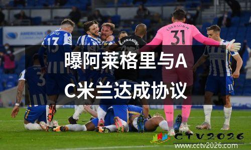 曝阿莱格里与AC米兰达成协议