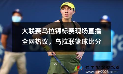 大联赛乌拉锦标赛现场直播全网热议，乌拉联篮球比分