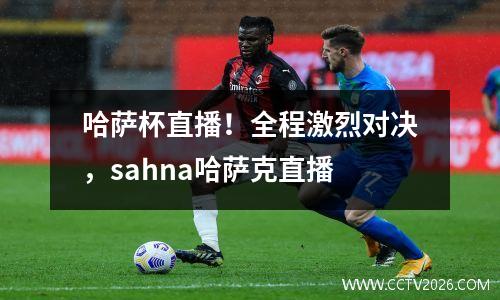 哈萨杯直播！全程激烈对决，sahna哈萨克直播