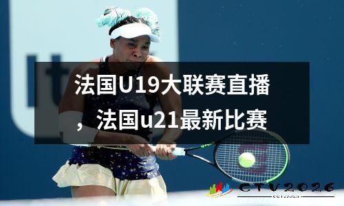 法国U19大联赛直播，法国u21最新比赛